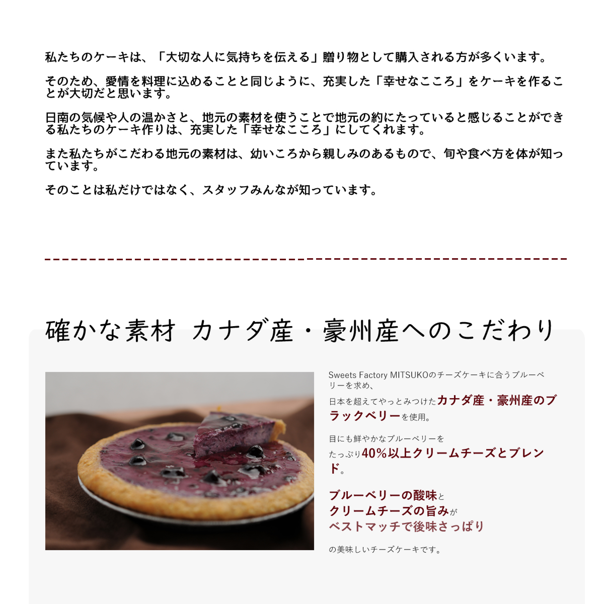 Sweets Factory MITSUKOのチーズケーキに合うブルーベリーを求め、
日本を超えてやっとみつけたカナダ産・豪州産のブラックベリーを使用。
目にも鮮やかなブルーベリーを
たっぷり40%以上クリームチーズとブレンド。
ブルーベリーの酸味と
クリームチーズの旨みが
ベストマッチで後味さっぱり
の美味しいチーズケーキです。