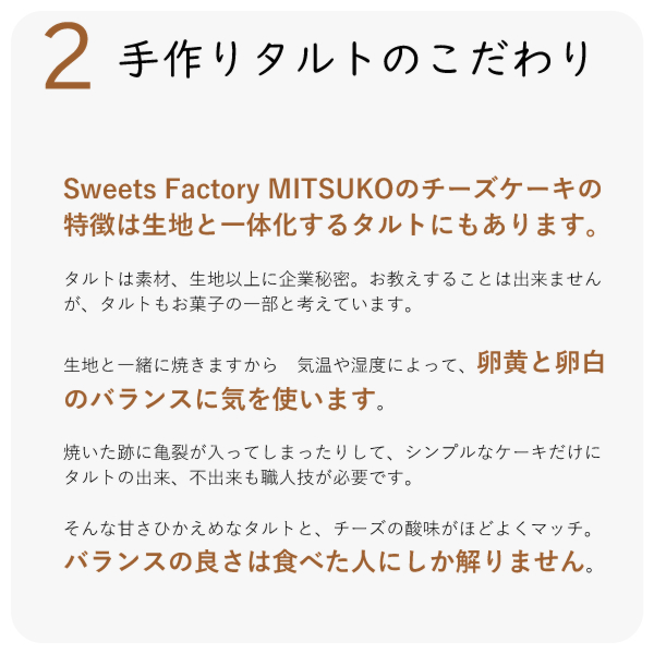 Sweets Factory MITSUKOのチーズケーキの特徴は生地と一体化するタルトにもあります。
タルトは素材、生地以上に企業秘密。お教えすることは出来ませんが、タルトもお菓子の一部と考えています。
生地と一緒に焼きますから 気温や湿度によって、卵黄と卵白のバランスに気を使います。
焼いた跡に亀裂が入ってしまったりして、シンプルなケーキだけに タルトの出来、不出来も職人技が必要です。
そんな甘さひかえめなタルトと、チーズの酸味がほどよくマッチ。バランスの良さは食べた人にしか解りません。