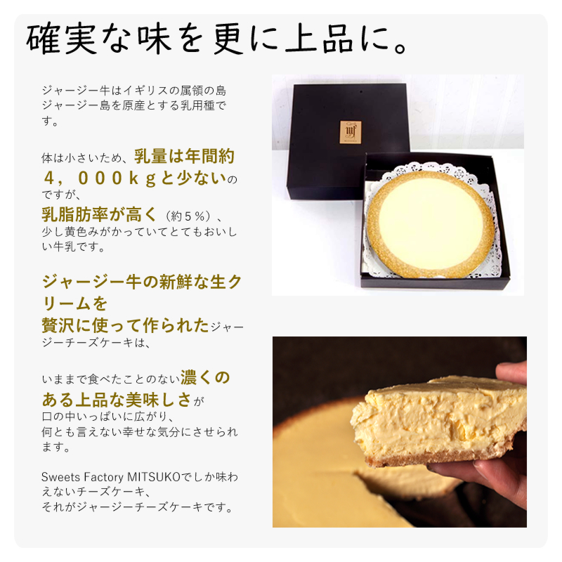 ジャージー牛はイギリスの属領の島ジャージー島を原産とする乳用種です。
体は小さいため、乳量は年間約4,000kgと少ないのですが、
乳脂肪率が高く(約5%)、
少し黄色みがかっていてとてもおいしい牛乳です。
ジャージー牛の新鮮な生クリームを
贅沢に使って作られたジャージーチーズケーキは、
いままで食べたことのない濃くのある上品な美味しさが
口の中いっぱいに広がり、
何とも言えない幸せな気分にさせられます。
Sweets Factory MITSUKOでしか味わえないチーズケーキ、
それがジャージーチーズケーキです。