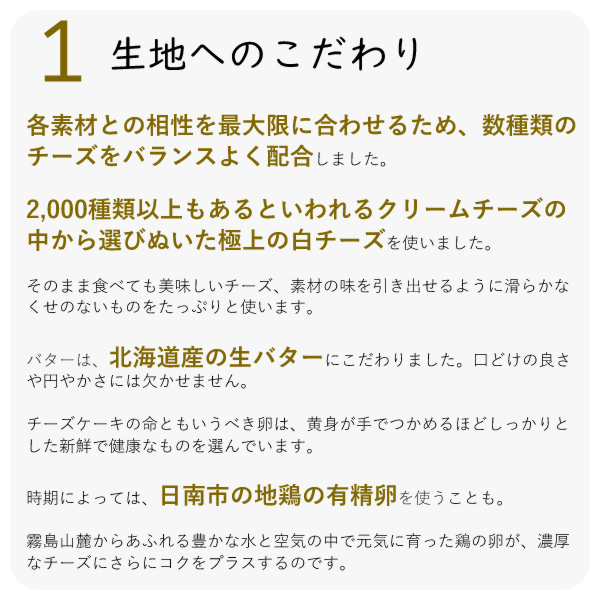 各素材との相性を最大限に合わせるため、数種類のチーズをバランスよく配合しました。
・2,000種類以上もあるといわれるクリームチーズの中から選びぬいた極上の白チーズを使いました。
・そのまま食べても美味しいチーズ、素材の味を引き出せるように滑らかなくせのないものをたっぷりと使います。
・バターは、北海道産の生バターにこだわりました。口どけの良さや円やかさには欠かせません。
チーズケーキの命ともいうべき卵は、黄身が手でつかめるほどしっかりとした新鮮で健康なものを選んでいます。
時期によっては、日南市の地鶏の有精卵を使うことも。
霧島山麓からあふれる豊かな水と空気の中で元気に育った鶏の卵が、濃厚なチーズにさらにコクをプラスするのです。