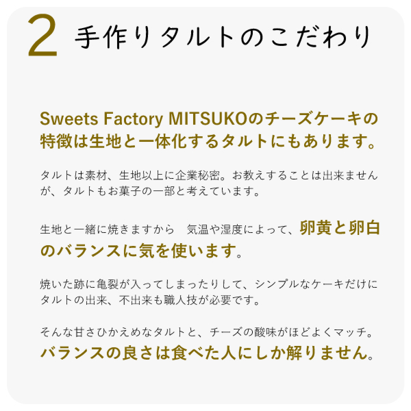 Sweets Factory MITSUKOのチーズケーキの特徴は生地と一体化するタルトにもあります。
タルトは素材、生地以上に企業秘密。お教えすることは出来ませんが、タルトもお菓子の一部と考えています。
生地と一緒に焼きますから 気温や湿度によって、卵黄と卵白のバランスに気を使います。
焼いた跡に亀裂が入ってしまったりして、シンプルなケーキだけに タルトの出来、不出来も職人技が必要です。
そんな甘さひかえめなタルトと、チーズの酸味がほどよくマッチ。バランスの良さは食べた人にしか解りません。
