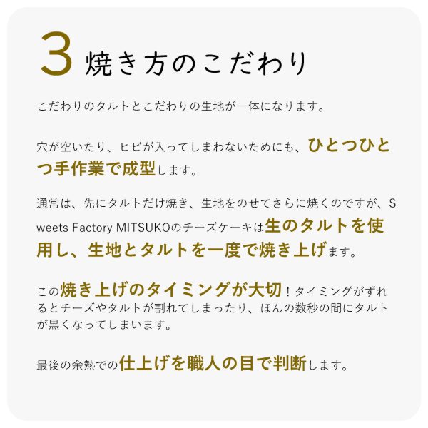 こだわりのタルトとこだわりの生地が一体になります。
穴が空いたり、ヒビが入ってしまわないためにも、ひとつひとつ手作業で成型します。
通常は、先にタルトだけ焼き、生地をのせてさらに焼くのですが、Sweets Factory MITSUKOのチーズケーキは生のタルトを使用し、生地とタルトを一度で焼き上げます。
この焼き上げのタイミングが大切!タイミングがずれるとチーズやタルトが割れてしまったり、ほんの数秒の間にタルトが黒くなってしまいます。
最後の余熱での仕上げを職人の目で判断します。