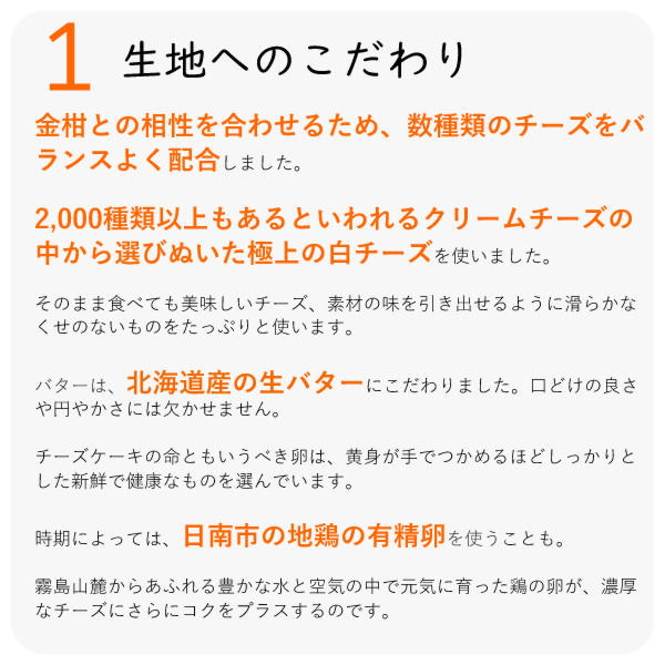 ・金柑との相性を合わせるため、数種類のチーズをバランスよく配合しました。
・2,000種類以上もあるといわれるクリームチーズの中から選びぬいた極上の白チーズを使いました。
・そのまま食べても美味しいチーズ、素材の味を引き出せるように滑らかなくせのないものをたっぷりと使います。
・バターは、北海道産の生バターにこだわりました。口どけの良さや円やかさには欠かせません。
チーズケーキの命ともいうべき卵は、黄身が手でつかめるほどしっかりとした新鮮で健康なものを選んでいます。
時期によっては、日南市の地鶏の有精卵を使うことも。
霧島山麓からあふれる豊かな水と空気の中で元気に育った鶏の卵が、濃厚なチーズにさらにコクをプラスするのです。