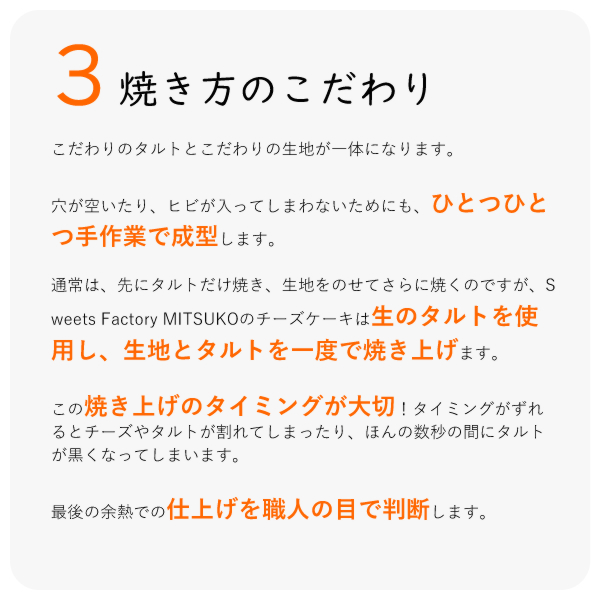 こだわりのタルトとこだわりの生地が一体になります。
穴が空いたり、ヒビが入ってしまわないためにも、ひとつひとつ手作業で成型します。
通常は、先にタルトだけ焼き、生地をのせてさらに焼くのですが、Sweets Factory MITSUKOのチーズケーキは生のタルトを使用し、生地とタルトを一度で焼き上げます。
この焼き上げのタイミングが大切!タイミングがずれるとチーズやタルトが割れてしまったり、ほんの数秒の間にタルトが黒くなってしまいます。
最後の余熱での仕上げを職人の目で判断します。