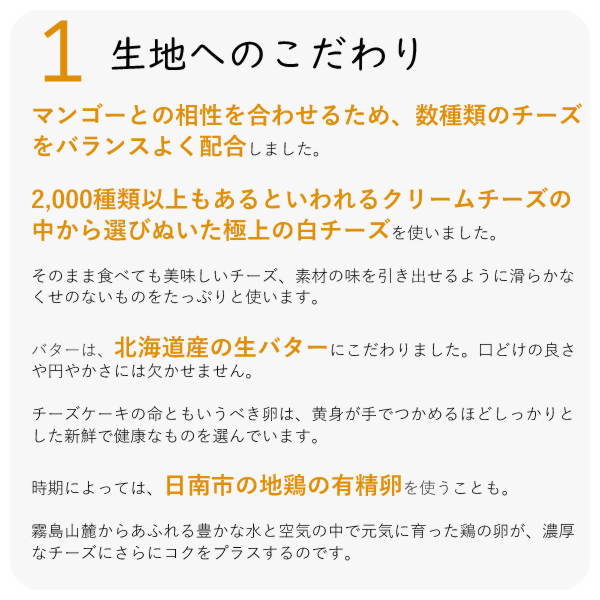 宮崎産のマンゴーは太陽の恵みを受けて、とてもフルーティーでクリーミィで 何とも言えない美味しさがあります。
東国原元宮崎県知事のおかげでマンゴーが高騰し、なかなか手に入りにくくなっていました。
毎日毎日新しく仕入れさせていただく農家さんを尋ねてハウスを一軒一軒廻りお願いに通いました。
こんなに美味しいチーズケーキが、宮崎の柑橘類を使ってできるんですよと、きんかん、日向夏みかんなどで作ったチーズケーキを持って三、四回以上尋ねると、
「日向夏みかんやきんかんでこんなに美味しいケーキができるんや。ほんとに美味しいね」と評価してくださって、それならマンゴーも美味しいだろうと、分けてくださるようになりました。
高値で卸すほうが効率のいい農家さんにとっては、ケーキの加工用の仕入れ価格で分けていただく数は少なく、何件もの農家さんを合わせても思うような数量ではありません。
でも少しづつ信頼関係が出来るようになって、一年目より二年目と協力していただいて、入れていただけるようになりました。
ほとんど完熟ですから すぐ加工したいので、お電話いただくとすぐに仕入れに走り、出来るだけ早く加工します。