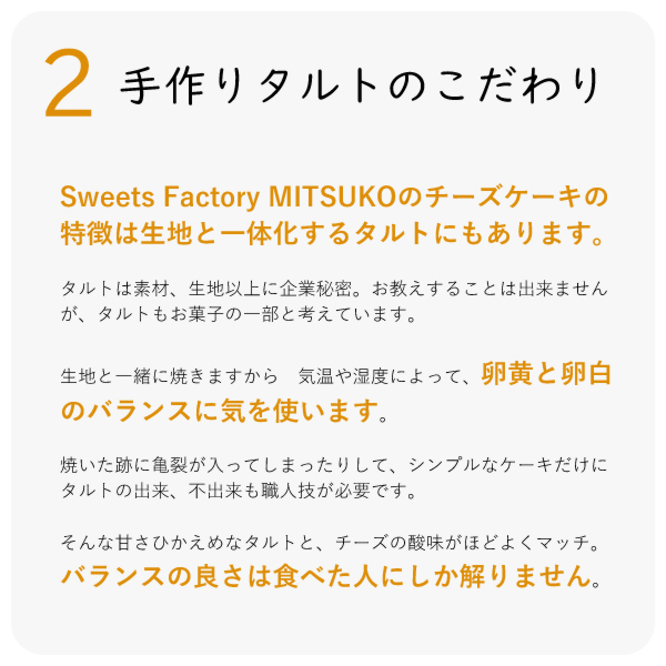 Sweets Factory MITSUKOのチーズケーキの特徴は生地と一体化するタルトにもあります。
タルトは素材、生地以上に企業秘密。お教えすることは出来ませんが、タルトもお菓子の一部と考えています。
生地と一緒に焼きますから 気温や湿度によって、卵黄と卵白のバランスに気を使います。
焼いた跡に亀裂が入ってしまったりして、シンプルなケーキだけに タルトの出来、不出来も職人技が必要です。
そんな甘さひかえめなタルトと、チーズの酸味がほどよくマッチ。バランスの良さは食べた人にしか解りません。