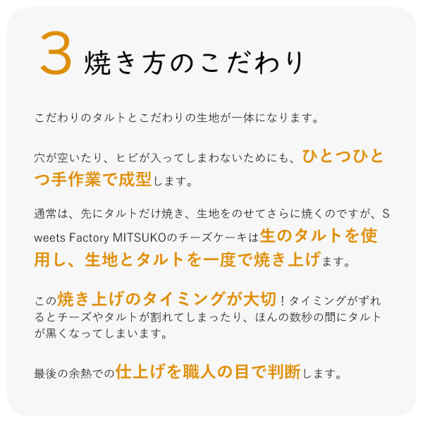 こだわりのタルトとこだわりの生地が一体になります。
穴が空いたり、ヒビが入ってしまわないためにも、ひとつひとつ手作業で成型します。
通常は、先にタルトだけ焼き、生地をのせてさらに焼くのですが、Sweets Factory MITSUKOのチーズケーキは生のタルトを使用し、生地とタルトを一度で焼き上げます。
この焼き上げのタイミングが大切!タイミングがずれるとチーズやタルトが割れてしまったり、ほんの数秒の間にタルトが黒くなってしまいます。
最後の余熱での仕上げを職人の目で判断します。