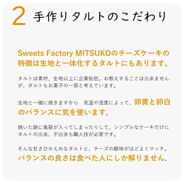 Sweets Factory MITSUKOのチーズケーキの特徴は生地と一体化するタルトにもあります。

タルトは素材、生地以上に企業秘密。お教えすることは出来ませんが、タルトもお菓子の一部と考えています。 

生地と一緒に焼きますから　気温や湿度によって、卵黄と卵白のバランスに気を使います。

焼いた跡に亀裂が入ってしまったりして、シンプルなケーキだけに　タルトの出来、不出来も職人技が必要です。

そんな甘さひかえめなタルトと、チーズの酸味がほどよくマッチ。バランスの良さは食べた人にしか解りません。