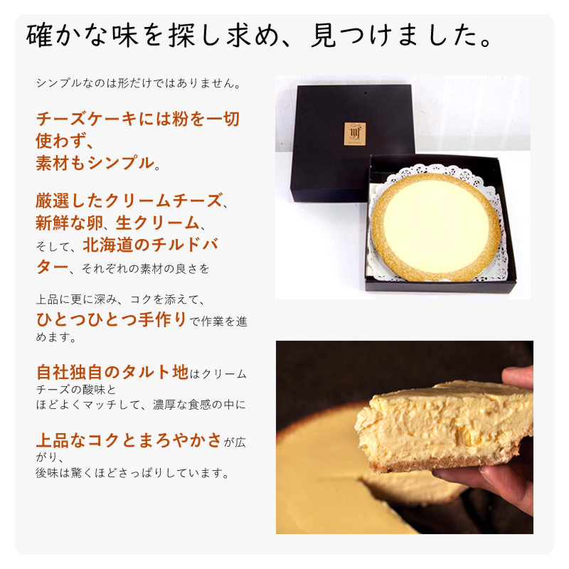 シンプルなのは形だけではありません。
チーズケーキには粉を一切使わず、素材もシンプル。厳選したクリームチーズ、新鮮な卵、生クリーム、そして、北海道のチルドバター、それぞれの素材の良さを上品に更に深み、コクを添えて、ひとつひとつ手作りで作業を進めます。自社独自のタルト地はクリームチーズの酸味とほどよくマッチして、濃厚な食感の中に上品なコクとまろやかさが広がり、後味は驚くほどさっぱりしています。