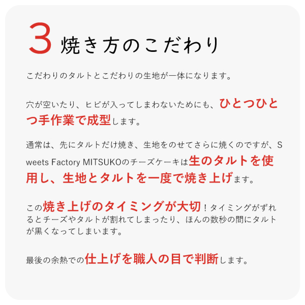 こだわりのタルトとこだわりの生地が一体になります。
穴が空いたり、ヒビが入ってしまわないためにも、ひとつひとつ手作業で成型します。
通常は、先にタルトだけ焼き、生地をのせてさらに焼くのですが、Sweets Factory MITSUKOのチーズケーキは生のタルトを使用し、生地とタルトを一度で焼き上げます。
この焼き上げのタイミングが大切!タイミングがずれるとチーズやタルトが割れてしまったり、ほんの数秒の間にタルトが黒くなってしまいます。
最後の余熱での仕上げを職人の目で判断します。