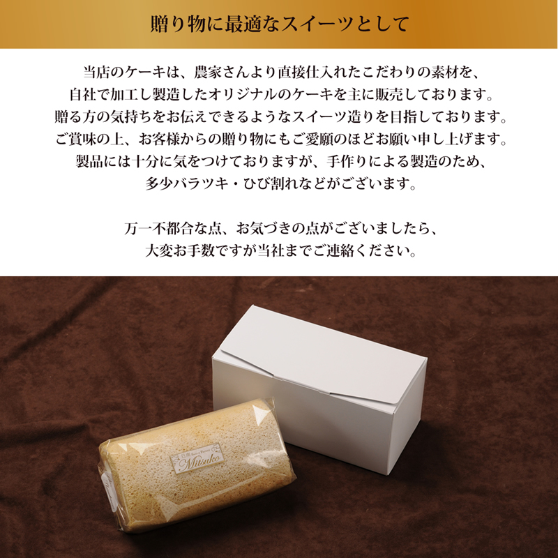 贈り物に最適なスイーツとして。当店のケーキは、農家さんより直接仕入れたこだわりの素材を、
自社で加工し製造したオリジナルのケーキを主に販売しております。
贈る方の気持ちをお伝えできるようなスイーツ造りを目指しております。
ご賞味の上、お客様からの贈り物にもご愛願のほどお願い申し上げます。
製品には十分に気をつけておりますが、手作りによる製造のため、
多少バラツキ・ひび割れなどがございます。
万一不都合な点、お気づきの点がございましたら、
大変お手数ですが当社までご連絡ください。