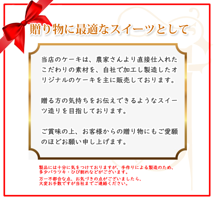 当店のケーキは、農家さんより直接仕入れたこだわりの素材を、自社で加工し製造したオリジナルのケーキを主に販売しております。
贈る方の気持ちをお伝えできるようなスイーツ造りを目指しております。
ご賞味の上、お客様からの贈り物にもご愛願のほどお願い申し上げます。