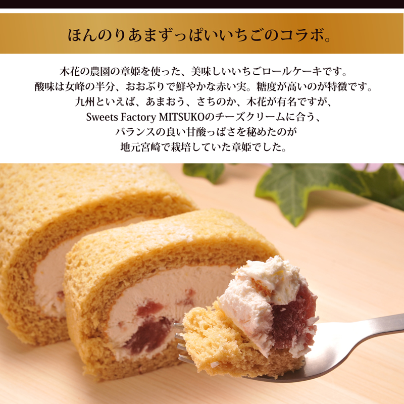 ほんのりあまずっぱいいちごのコラボ。
木花の農園の章姫を使った、美味しいいちごロールケーキです。
酸味は女峰の半分、おおぶりで鮮やかな赤い実。糖度が高いのが特徴です。
九州といえば、あまおう、さちのか、木花が有名ですが、
Sweets Factory MITSUKOのチーズクリームに合う、
バランスの良い甘酸っぱさを秘めたのが
地元宮崎で栽培していた章姫でした。